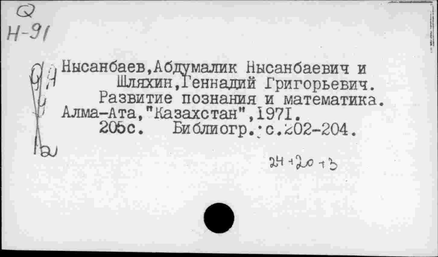 ﻿Ч-Э!
г. Нысанбаев.Абдумалик Нысанбаевич и
',1 Шляхин»Геннадий Григорьевич.
у Развитие познания и математика.
> Алма-Ата,"Казахстан",1971.
20Ьс. Библиогр.*с.202-204.
